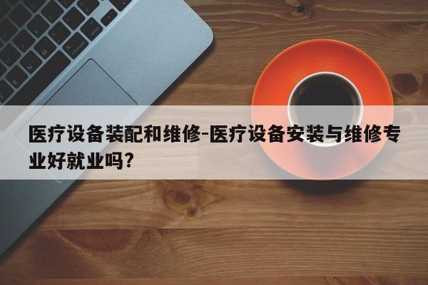 医疗设备装配和维修-医疗设备安装与维修专业好就业吗?