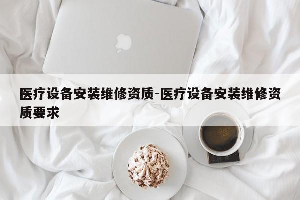 医疗设备安装维修资质-医疗设备安装维修资质要求