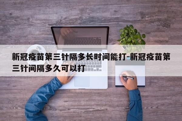 新冠疫苗第三针隔多长时间能打-新冠疫苗第三针间隔多久可以打