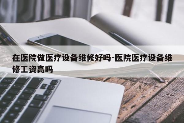 在医院做医疗设备维修好吗-医院医疗设备维修工资高吗