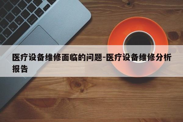 医疗设备维修面临的问题-医疗设备维修分析报告