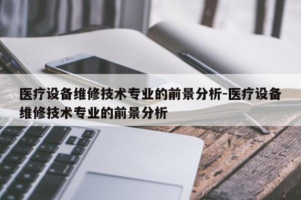 医疗设备维修技术专业的前景分析-医疗设备维修技术专业的前景分析