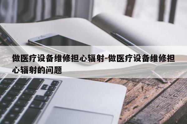 做医疗设备维修担心辐射-做医疗设备维修担心辐射的问题