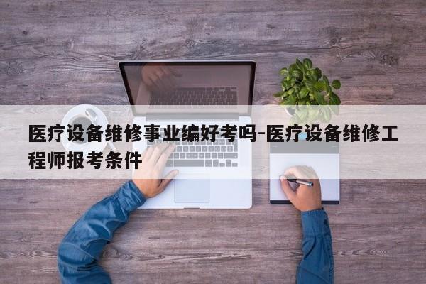 医疗设备维修事业编好考吗-医疗设备维修工程师报考条件