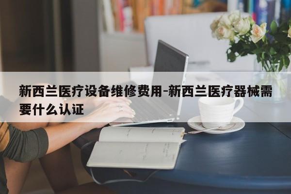 新西兰医疗设备维修费用-新西兰医疗器械需要什么认证