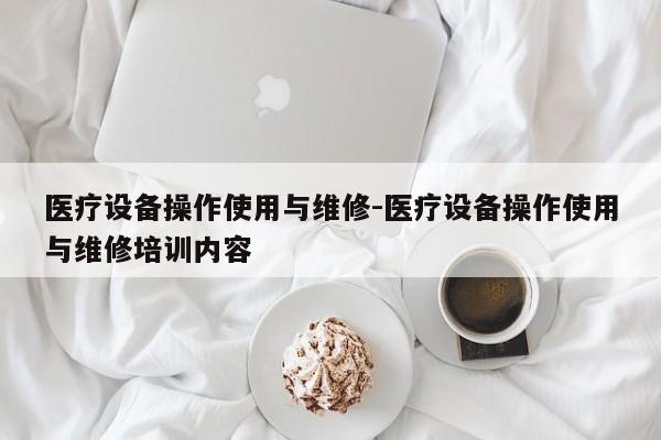 医疗设备操作使用与维修-医疗设备操作使用与维修培训内容