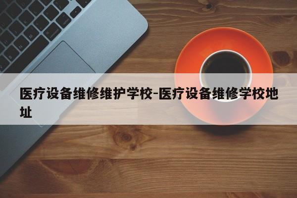 医疗设备维修维护学校-医疗设备维修学校地址