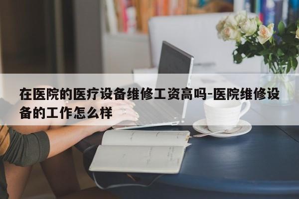 在医院的医疗设备维修工资高吗-医院维修设备的工作怎么样