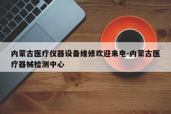 内蒙古医疗仪器设备维修欢迎来电-内蒙古医疗器械检测中心