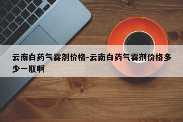 云南白药气雾剂价格-云南白药气雾剂价格多少一瓶啊