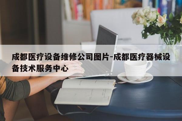 成都医疗设备维修公司图片-成都医疗器械设备技术服务中心