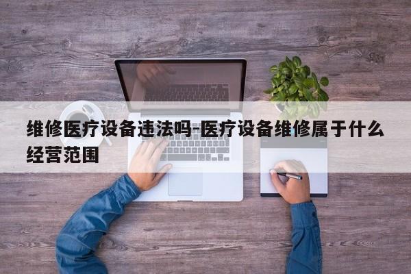 维修医疗设备违法吗-医疗设备维修属于什么经营范围