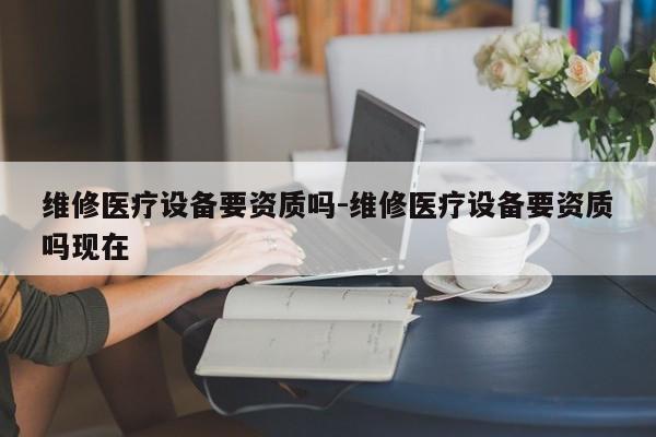 维修医疗设备要资质吗-维修医疗设备要资质吗现在