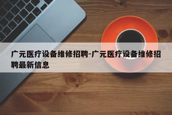 广元医疗设备维修招聘-广元医疗设备维修招聘最新信息