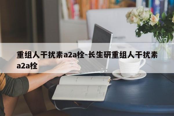 重组人干扰素a2a栓-长生研重组人干扰素a2a栓