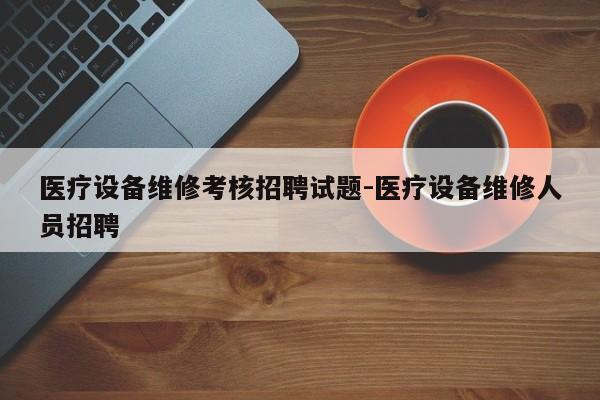 医疗设备维修考核招聘试题-医疗设备维修人员招聘