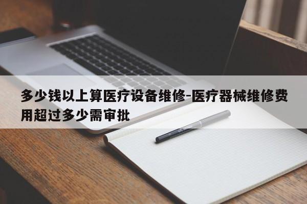 多少钱以上算医疗设备维修-医疗器械维修费用超过多少需审批