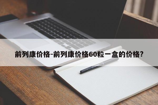 前列康价格-前列康价格60粒一盒的价格?