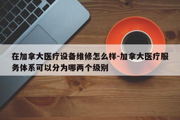 在加拿大医疗设备维修怎么样-加拿大医疗服务体系可以分为哪两个级别