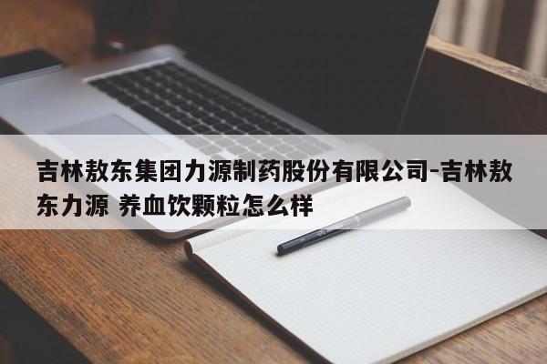 吉林敖东集团力源制药股份有限公司-吉林敖东力源 养血饮颗粒怎么样