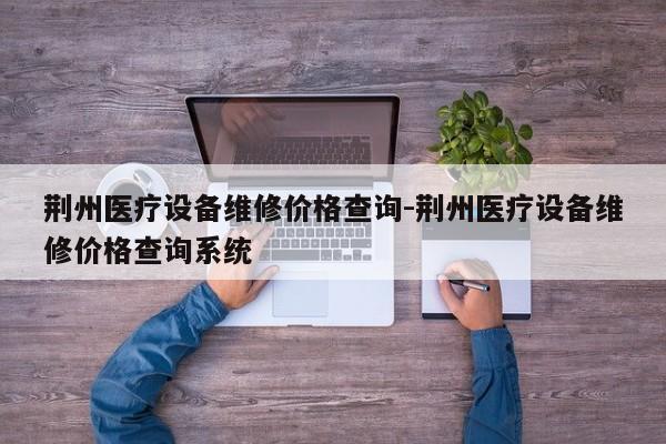 荆州医疗设备维修价格查询-荆州医疗设备维修价格查询系统