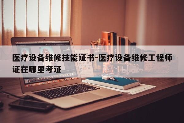 医疗设备维修技能证书-医疗设备维修工程师证在哪里考证