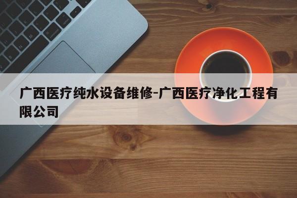 广西医疗纯水设备维修-广西医疗净化工程有限公司