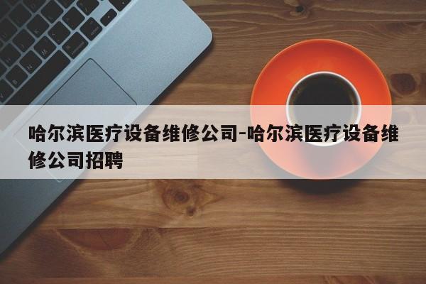 哈尔滨医疗设备维修公司-哈尔滨医疗设备维修公司招聘