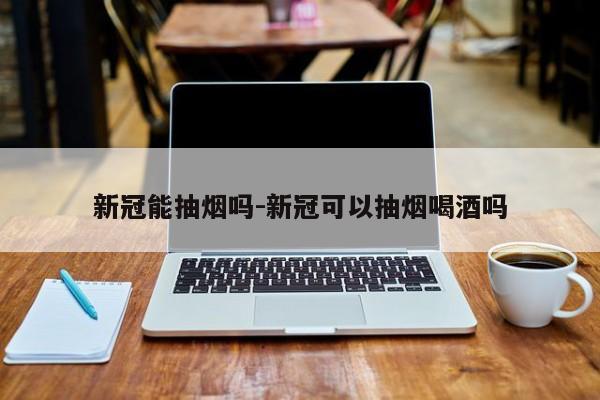 新冠能抽烟吗-新冠可以抽烟喝酒吗