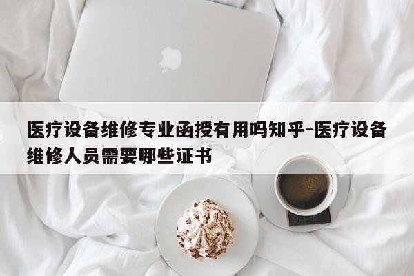 医疗设备维修专业函授有用吗知乎-医疗设备维修人员需要哪些证书