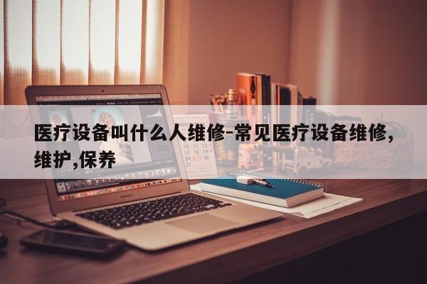 医疗设备叫什么人维修-常见医疗设备维修,维护,保养