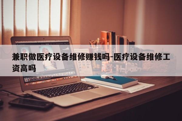 兼职做医疗设备维修赚钱吗-医疗设备维修工资高吗