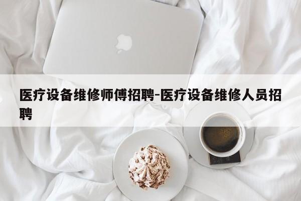 医疗设备维修师傅招聘-医疗设备维修人员招聘