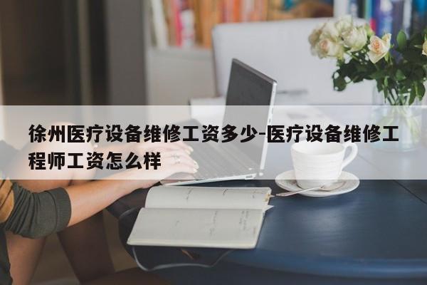 徐州医疗设备维修工资多少-医疗设备维修工程师工资怎么样