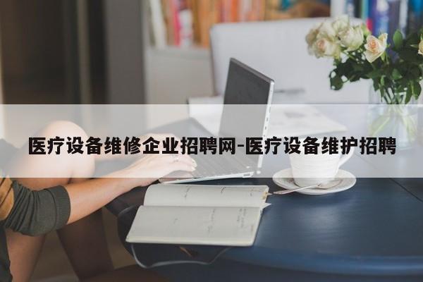 医疗设备维修企业招聘网-医疗设备维护招聘