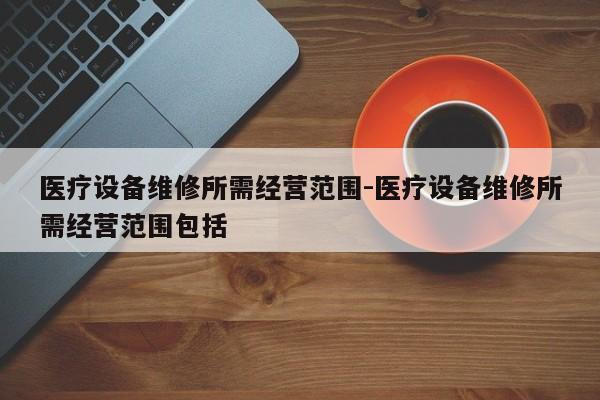 医疗设备维修所需经营范围-医疗设备维修所需经营范围包括