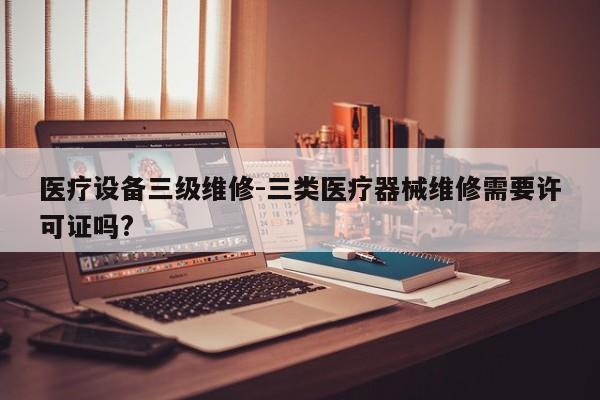 医疗设备三级维修-三类医疗器械维修需要许可证吗?