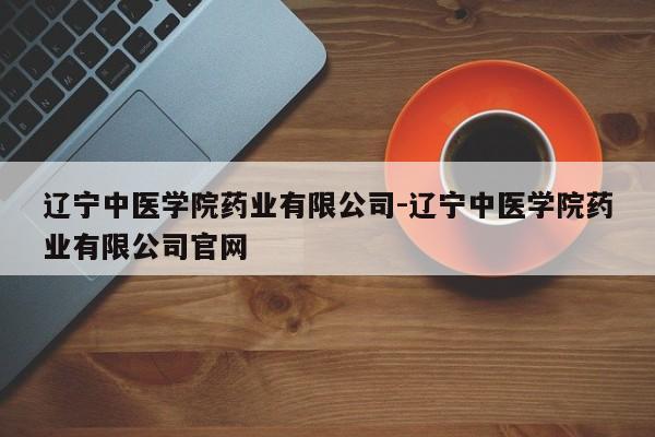 辽宁中医学院药业有限公司-辽宁中医学院药业有限公司官网