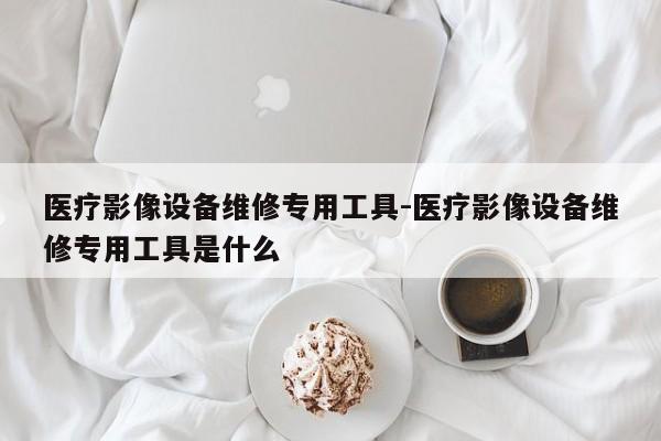 医疗影像设备维修专用工具-医疗影像设备维修专用工具是什么