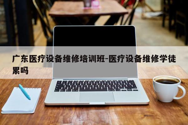 广东医疗设备维修培训班-医疗设备维修学徒累吗