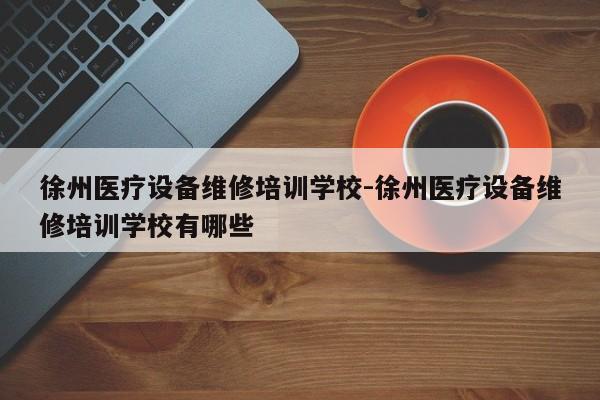 徐州医疗设备维修培训学校-徐州医疗设备维修培训学校有哪些