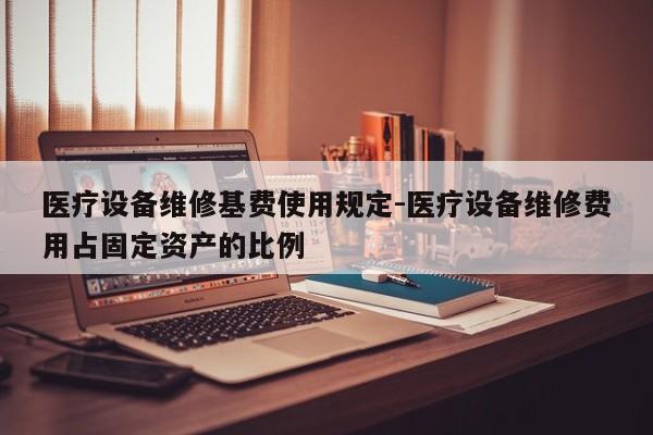 医疗设备维修基费使用规定-医疗设备维修费用占固定资产的比例