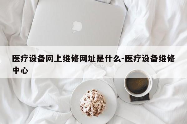 医疗设备网上维修网址是什么-医疗设备维修中心