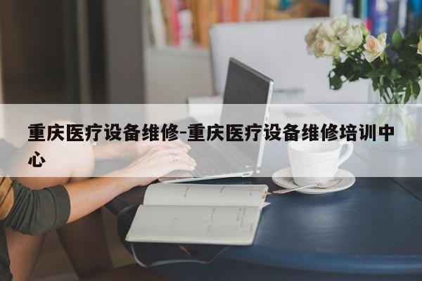 重庆医疗设备维修-重庆医疗设备维修培训中心