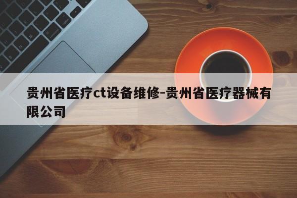 贵州省医疗ct设备维修-贵州省医疗器械有限公司