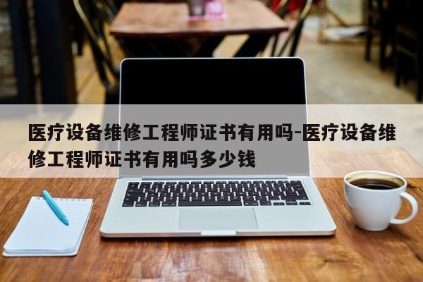 医疗设备维修工程师证书有用吗-医疗设备维修工程师证书有用吗多少钱