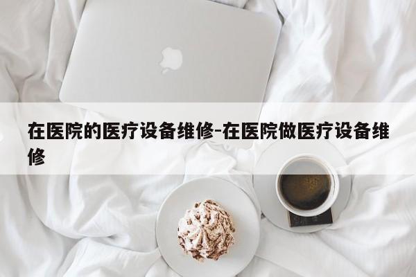 在医院的医疗设备维修-在医院做医疗设备维修