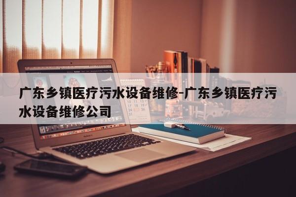 广东乡镇医疗污水设备维修-广东乡镇医疗污水设备维修公司