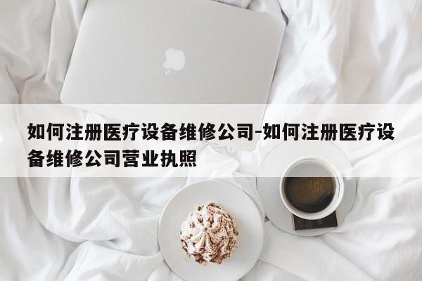 如何注册医疗设备维修公司-如何注册医疗设备维修公司营业执照