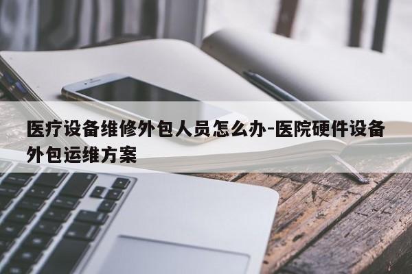 医疗设备维修外包人员怎么办-医院硬件设备外包运维方案